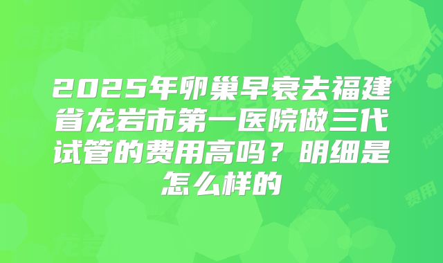 2025年卵巢早衰去福建省龙岩市第一医院做三代试管的费用高吗?明细是怎么样的