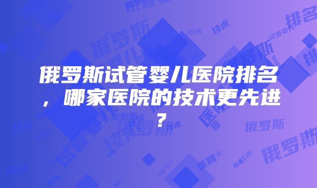 俄罗斯试管婴儿医院排名，哪家医院的技术更先进？