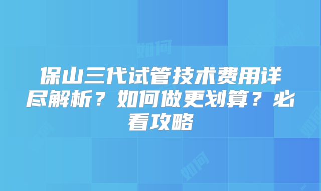保山三代试管技术费用详尽解析？如何做更划算？必看攻略