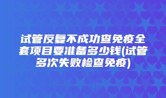 试管反复不成功查免疫全套项目要准备多少钱(试管多次失败检查免疫)