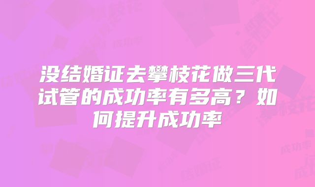 没结婚证去攀枝花做三代试管的成功率有多高？如何提升成功率