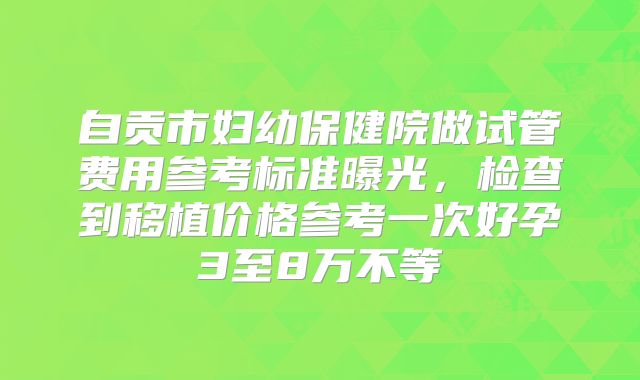 自贡市妇幼保健院做试管费用参考标准曝光，检查到移植价格参考一次好孕3至8万不等
