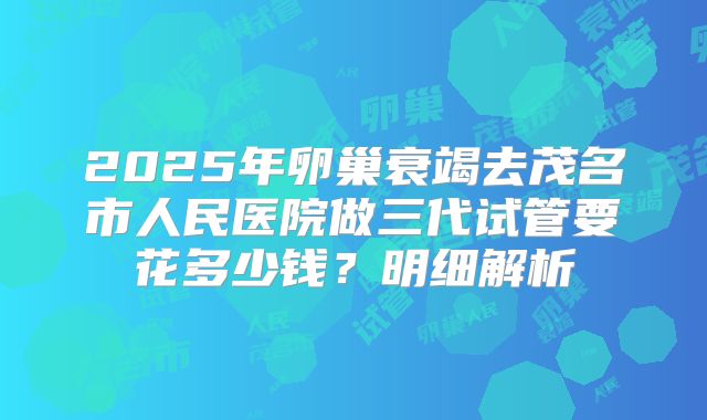2025年卵巢衰竭去茂名市人民医院做三代试管要花多少钱？明细解析
