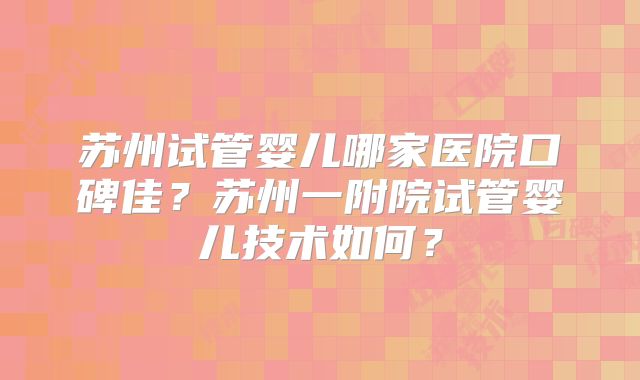 苏州试管婴儿哪家医院口碑佳？苏州一附院试管婴儿技术如何？