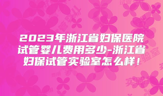 2023年浙江省妇保医院试管婴儿费用多少-浙江省妇保试管实验室怎么样!