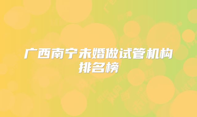 广西南宁未婚做试管机构排名榜