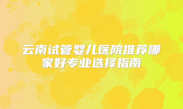 云南试管婴儿医院推荐哪家好专业选择指南