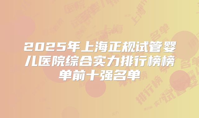 2025年上海正规试管婴儿医院综合实力排行榜榜单前十强名单