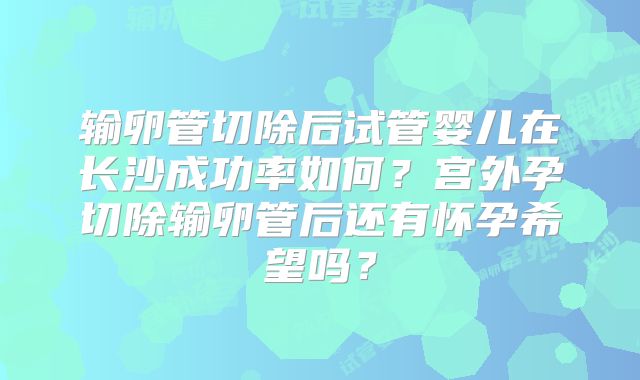 输卵管切除后试管婴儿在长沙成功率如何？宫外孕切除输卵管后还有怀孕希望吗？