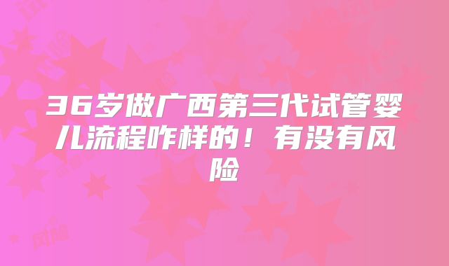 36岁做广西第三代试管婴儿流程咋样的！有没有风险