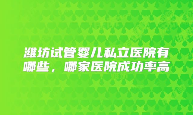 潍坊试管婴儿私立医院有哪些，哪家医院成功率高
