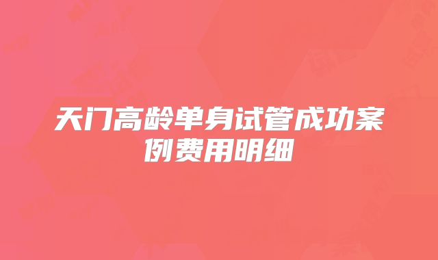 天门高龄单身试管成功案例费用明细