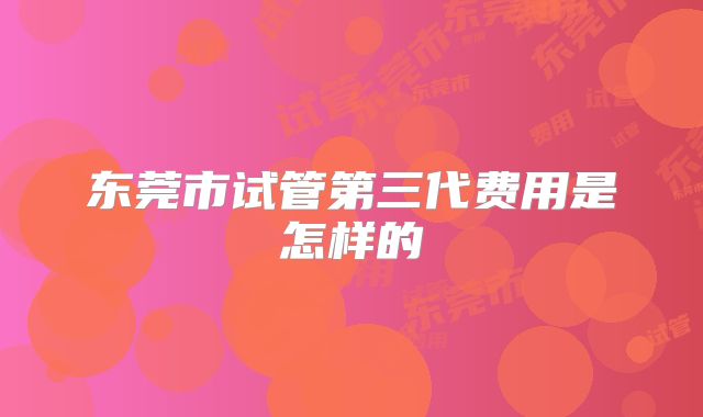 东莞市试管第三代费用是怎样的