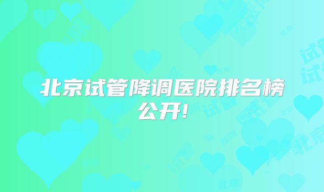 北京试管降调医院排名榜公开!