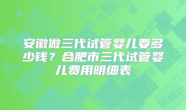 安徽做三代试管婴儿要多少钱？合肥市三代试管婴儿费用明细表