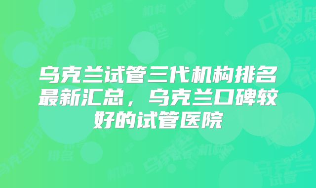 乌克兰试管三代机构排名最新汇总，乌克兰口碑较好的试管医院