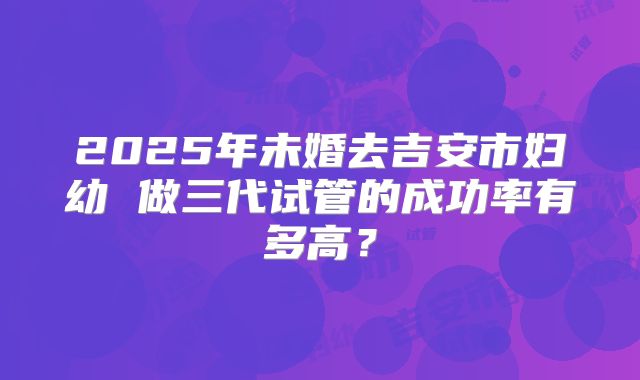 2025年未婚去吉安市妇幼 做三代试管的成功率有多高?