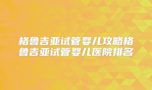 格鲁吉亚试管婴儿攻略格鲁吉亚试管婴儿医院排名