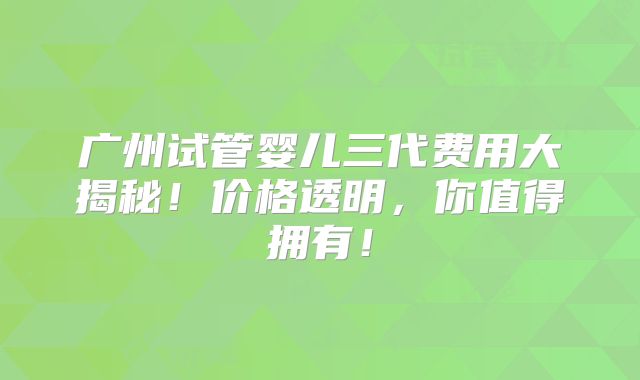 广州试管婴儿三代费用大揭秘！价格透明，你值得拥有！