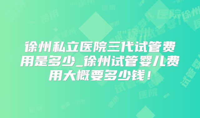 徐州私立医院三代试管费用是多少_徐州试管婴儿费用大概要多少钱！