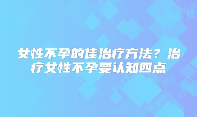 女性不孕的佳治疗方法？治疗女性不孕要认知四点
