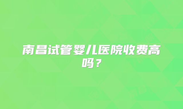南昌试管婴儿医院收费高吗？