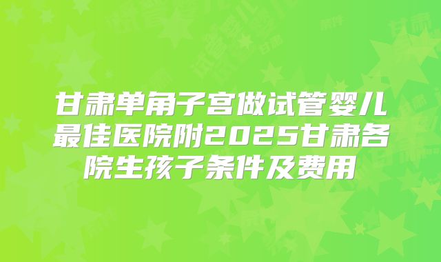 甘肃单角子宫做试管婴儿最佳医院附2025甘肃各院生孩子条件及费用