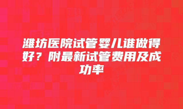 潍坊医院试管婴儿谁做得好？附最新试管费用及成功率