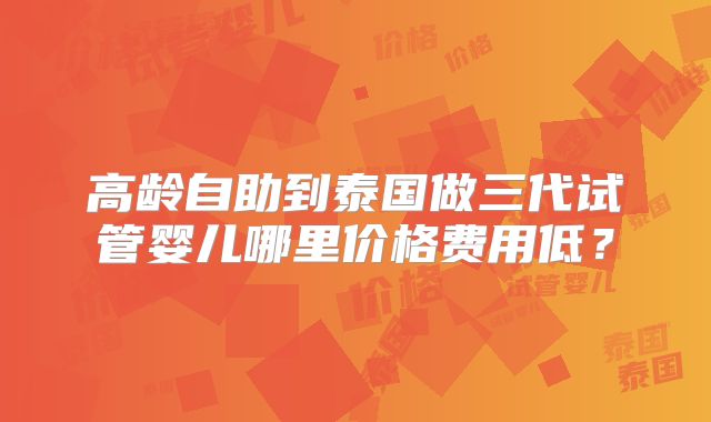 高龄自助到泰国做三代试管婴儿哪里价格费用低？