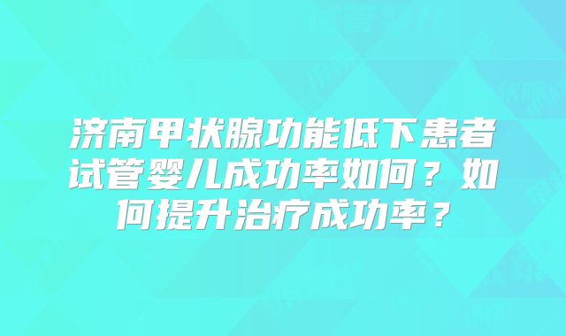 济南甲状腺功能低下患者试管婴儿成功率如何？如何提升治疗成功率？