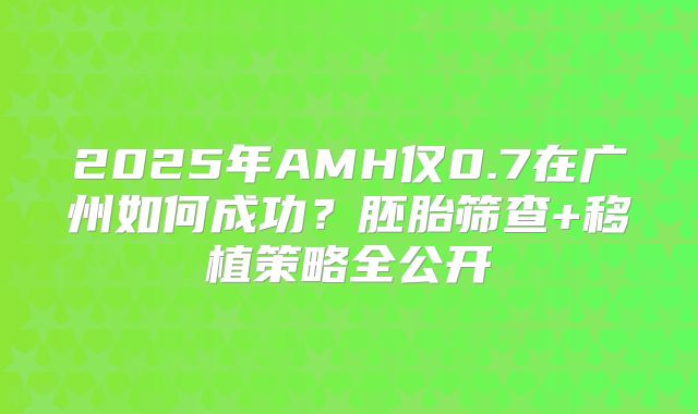 2025年AMH仅0.7在广州如何成功？胚胎筛查+移植策略全公开