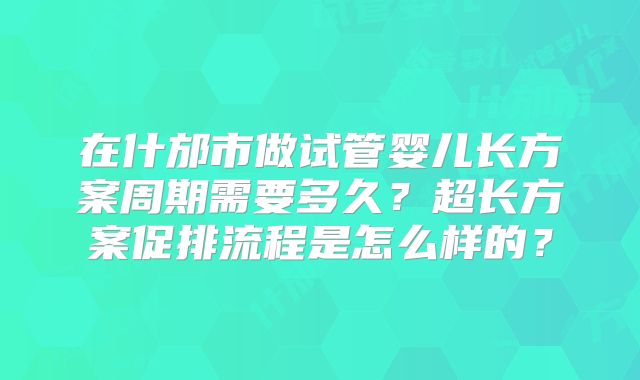 在什邡市做试管婴儿长方案周期需要多久?超长方案促排流程是怎么样的?
