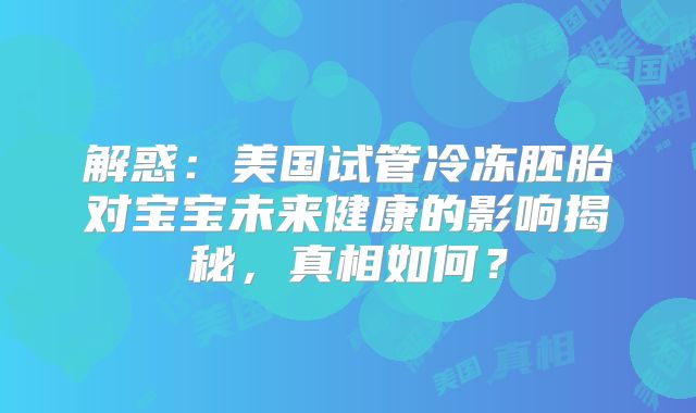 解惑：美国试管冷冻胚胎对宝宝未来健康的影响揭秘，真相如何？