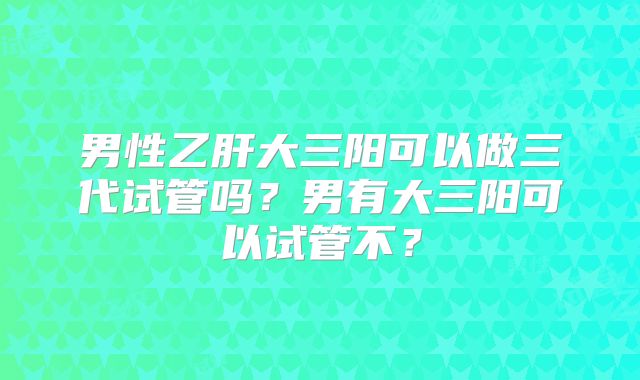 男性乙肝大三阳可以做三代试管吗？男有大三阳可以试管不？