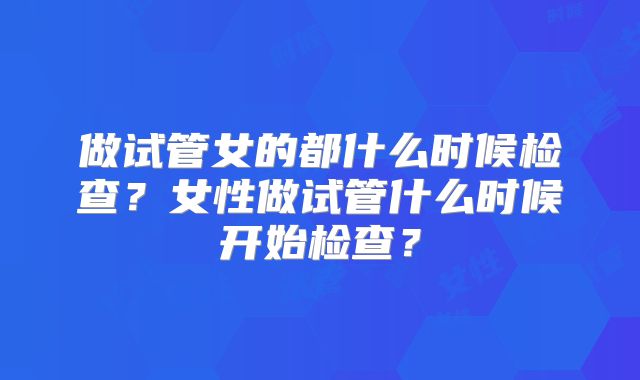 做试管女的都什么时候检查？女性做试管什么时候开始检查？