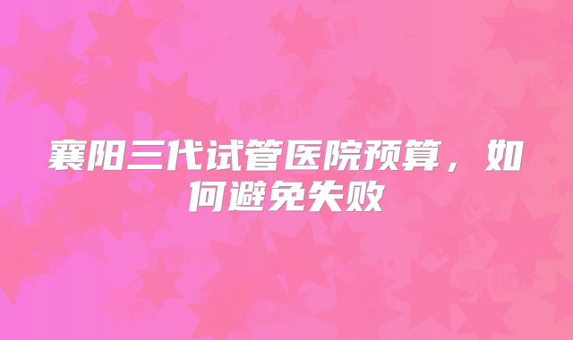 襄阳三代试管医院预算,如何避免失败