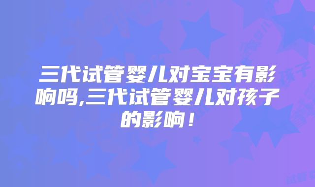 三代试管婴儿对宝宝有影响吗,三代试管婴儿对孩子的影响！