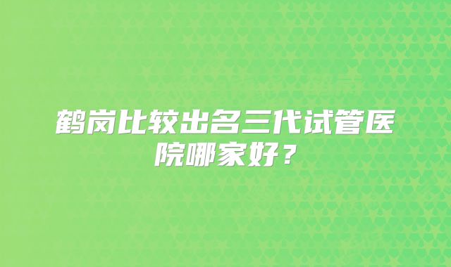 鹤岗比较出名三代试管医院哪家好？