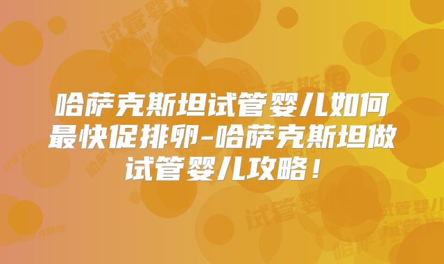 哈萨克斯坦试管婴儿如何最快促排卵-哈萨克斯坦做试管婴儿攻略！