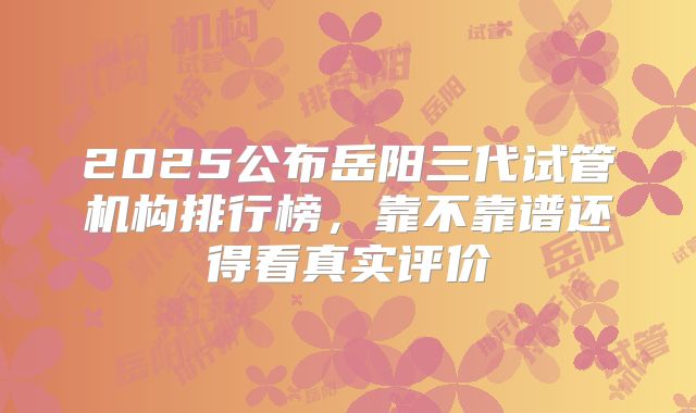 2025公布岳阳三代试管机构排行榜，靠不靠谱还得看真实评价