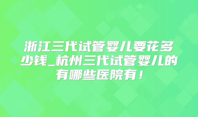 浙江三代试管婴儿要花多少钱_杭州三代试管婴儿的有哪些医院有！