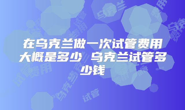 在乌克兰做一次试管费用大概是多少 乌克兰试管多少钱