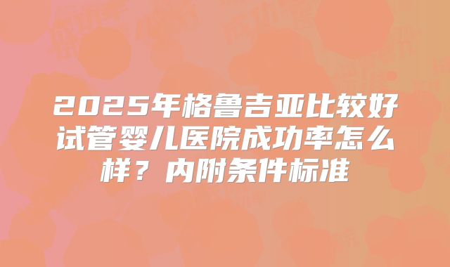 2025年格鲁吉亚比较好试管婴儿医院成功率怎么样？内附条件标准