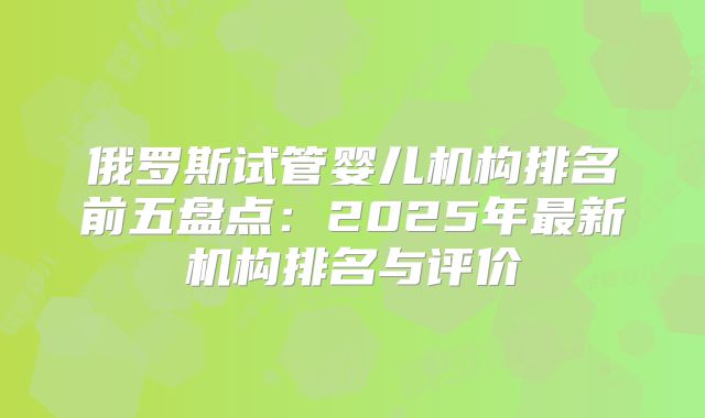 俄罗斯试管婴儿机构排名前五盘点：2025年最新机构排名与评价