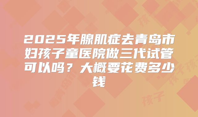 2025年腺肌症去青岛市妇孩子童医院做三代试管可以吗?大概要花费多少钱