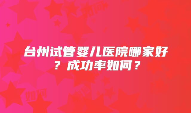 台州试管婴儿医院哪家好？成功率如何？