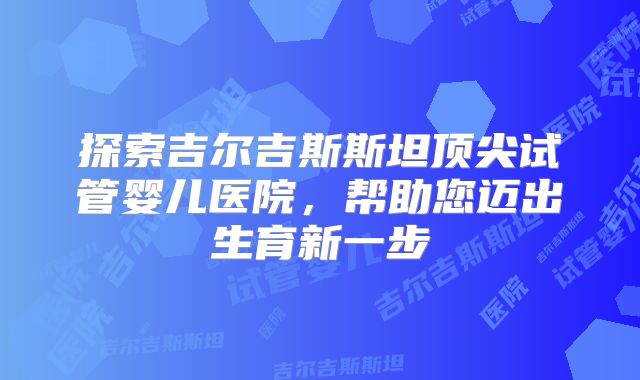 探索吉尔吉斯斯坦顶尖试管婴儿医院，帮助您迈出生育新一步