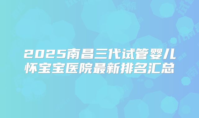 2025南昌三代试管婴儿怀宝宝医院最新排名汇总