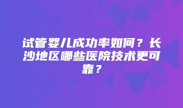 试管婴儿成功率如何？长沙地区哪些医院技术更可靠？