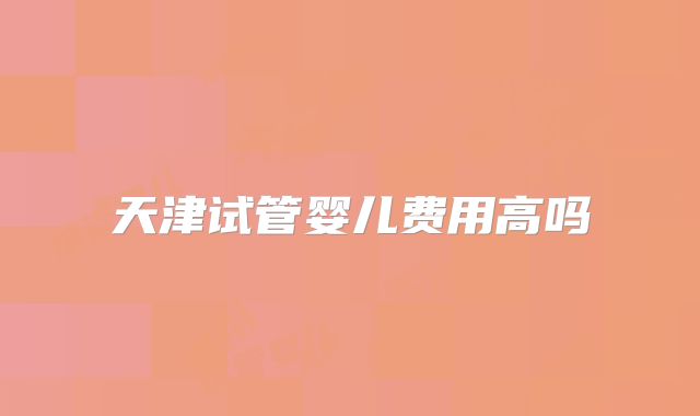 天津试管婴儿费用高吗